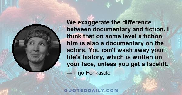 We exaggerate the difference between documentary and fiction. I think that on some level a fiction film is also a documentary on the actors. You can't wash away your life's history, which is written on your face, unless 