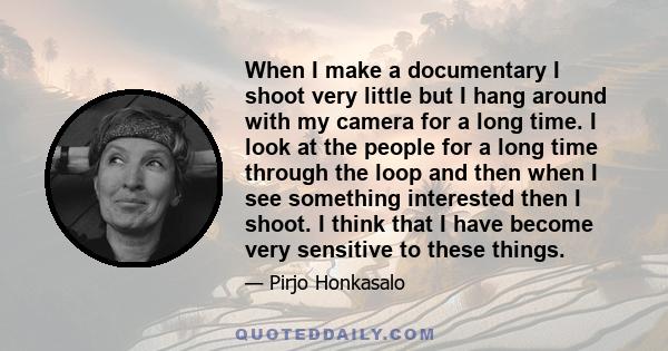 When I make a documentary I shoot very little but I hang around with my camera for a long time. I look at the people for a long time through the loop and then when I see something interested then I shoot. I think that I 