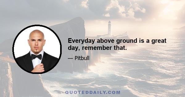 Everyday above ground is a great day, remember that.