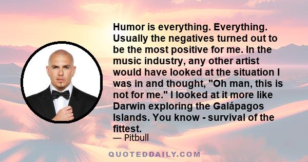 Humor is everything. Everything. Usually the negatives turned out to be the most positive for me. In the music industry, any other artist would have looked at the situation I was in and thought, Oh man, this is not for