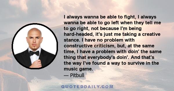 I always wanna be able to fight, I always wanna be able to go left when they tell me to go right, not because I'm being hard-headed, it's just me taking a creative stance. I have no problem with constructive criticism,