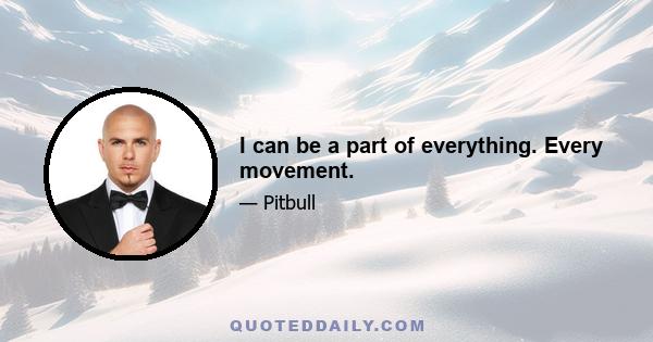 I can be a part of everything. Every movement.