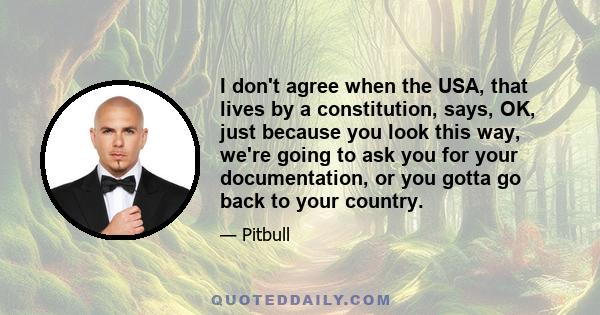 I don't agree when the USA, that lives by a constitution, says, OK, just because you look this way, we're going to ask you for your documentation, or you gotta go back to your country.