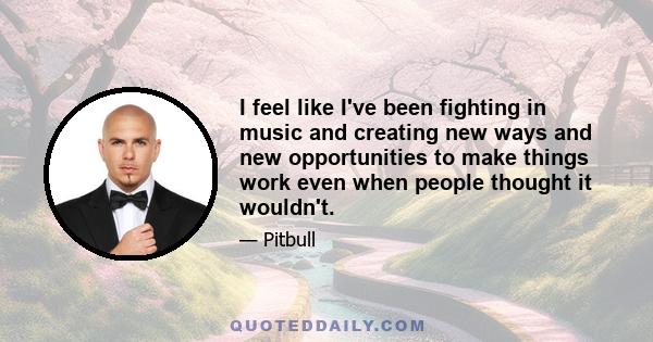 I feel like I've been fighting in music and creating new ways and new opportunities to make things work even when people thought it wouldn't.