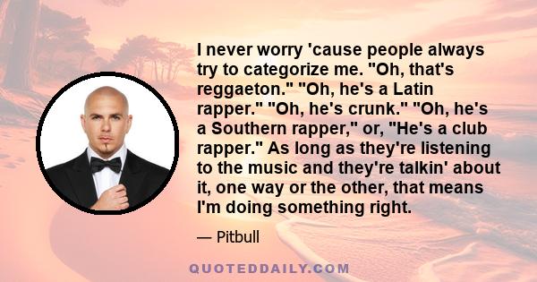 I never worry 'cause people always try to categorize me. Oh, that's reggaeton. Oh, he's a Latin rapper. Oh, he's crunk. Oh, he's a Southern rapper, or, He's a club rapper. As long as they're listening to the music and