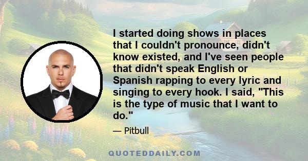 I started doing shows in places that I couldn't pronounce, didn't know existed, and I've seen people that didn't speak English or Spanish rapping to every lyric and singing to every hook. I said, This is the type of