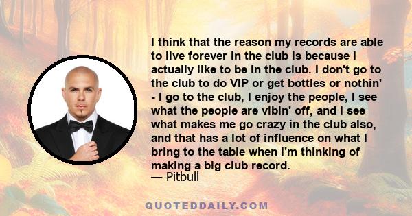 I think that the reason my records are able to live forever in the club is because I actually like to be in the club. I don't go to the club to do VIP or get bottles or nothin' - I go to the club, I enjoy the people, I