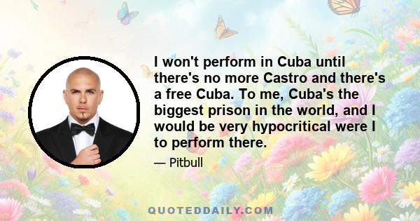 I won't perform in Cuba until there's no more Castro and there's a free Cuba. To me, Cuba's the biggest prison in the world, and I would be very hypocritical were I to perform there.