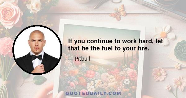 If you continue to work hard, let that be the fuel to your fire.