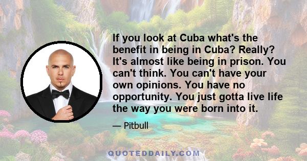 If you look at Cuba what's the benefit in being in Cuba? Really? It's almost like being in prison. You can't think. You can't have your own opinions. You have no opportunity. You just gotta live life the way you were