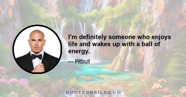 I'm definitely someone who enjoys life and wakes up with a ball of energy.