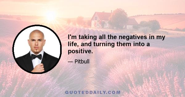 I'm taking all the negatives in my life, and turning them into a positive.