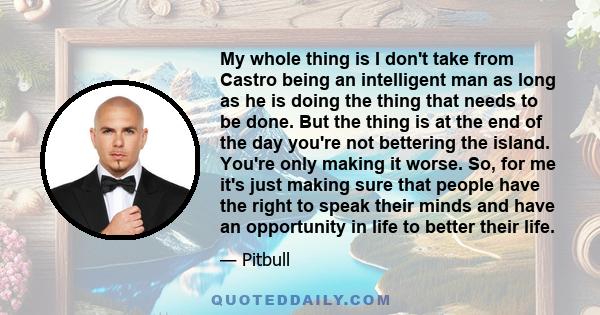 My whole thing is I don't take from Castro being an intelligent man as long as he is doing the thing that needs to be done. But the thing is at the end of the day you're not bettering the island. You're only making it