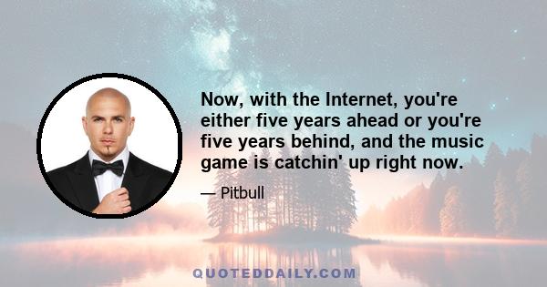 Now, with the Internet, you're either five years ahead or you're five years behind, and the music game is catchin' up right now.