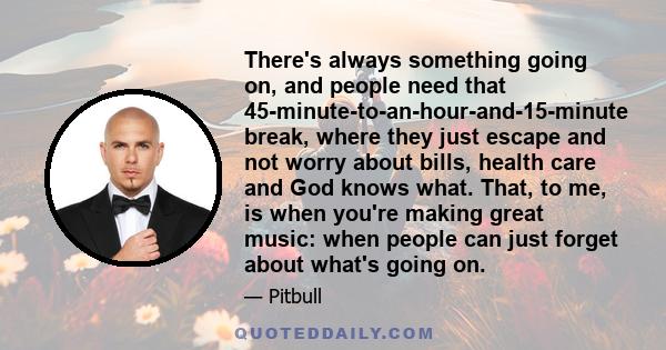 There's always something going on, and people need that 45-minute-to-an-hour-and-15-minute break, where they just escape and not worry about bills, health care and God knows what. That, to me, is when you're making