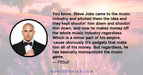 You know, Steve Jobs came to the music industry and pitched them the idea and they kept shootin' him down and shootin' him down, and now he makes money off the whole music industry regardless. Which is a minor part of