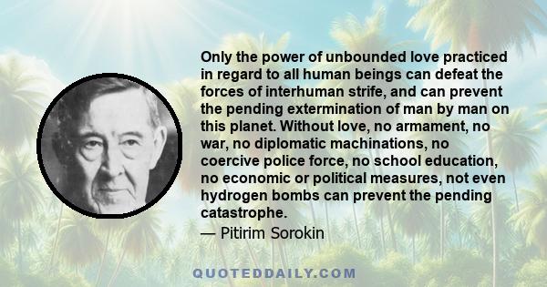 Only the power of unbounded love practiced in regard to all human beings can defeat the forces of interhuman strife, and can prevent the pending extermination of man by man on this planet. Without love, no armament, no