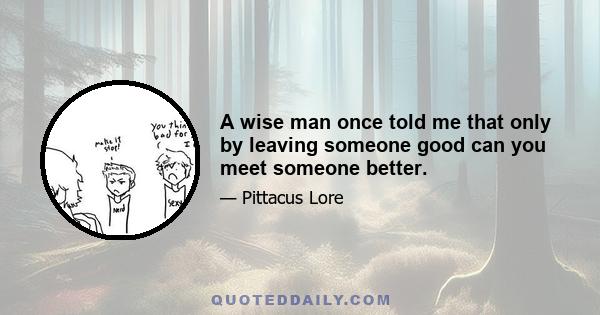 A wise man once told me that only by leaving someone good can you meet someone better.