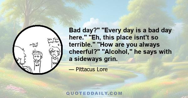 Bad day? Every day is a bad day here. Eh, this place isnt't so terrible. How are you always cheerful? Alcohol, he says with a sideways grin.