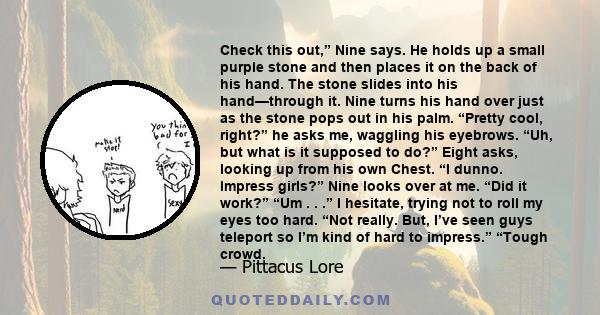 Check this out,” Nine says. He holds up a small purple stone and then places it on the back of his hand. The stone slides into his hand—through it. Nine turns his hand over just as the stone pops out in his palm.