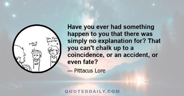 Have you ever had something happen to you that there was simply no explanation for? That you can't chalk up to a coincidence, or an accident, or even fate?