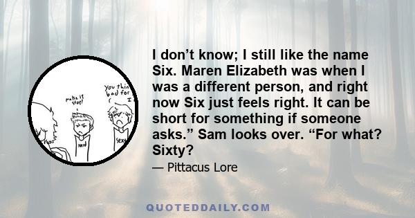 I don’t know; I still like the name Six. Maren Elizabeth was when I was a different person, and right now Six just feels right. It can be short for something if someone asks.” Sam looks over. “For what? Sixty?