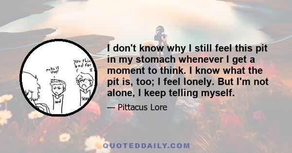 I don't know why I still feel this pit in my stomach whenever I get a moment to think. I know what the pit is, too; I feel lonely. But I'm not alone, I keep telling myself.