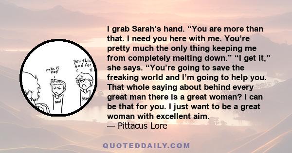 I grab Sarah’s hand. “You are more than that. I need you here with me. You’re pretty much the only thing keeping me from completely melting down.” “I get it,” she says. “You’re going to save the freaking world and I’m