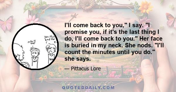 I'll come back to you, I say. I promise you, if it's the last thing I do, I'll come back to you. Her face is buried in my neck. She nods. I'll count the minutes until you do. she says.