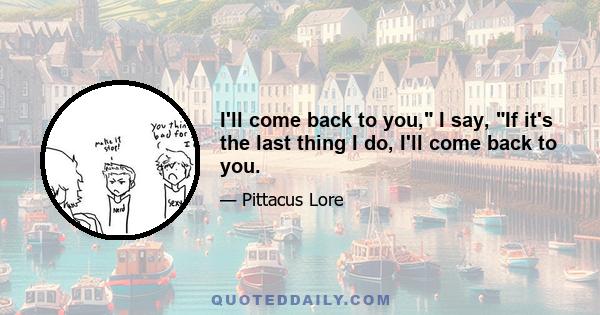 I'll come back to you, I say, If it's the last thing I do, I'll come back to you.