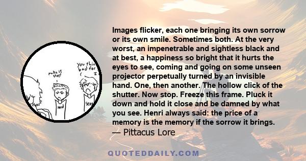 Images flicker, each one bringing its own sorrow or its own smile. Sometimes both. At the very worst, an impenetrable and sightless black and at best, a happiness so bright that it hurts the eyes to see, coming and