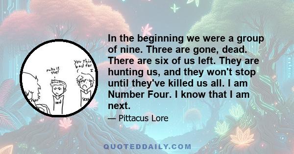 In the beginning we were a group of nine. Three are gone, dead. There are six of us left. They are hunting us, and they won't stop until they've killed us all. I am Number Four. I know that I am next.