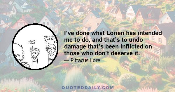 I’ve done what Lorien has intended me to do, and that’s to undo damage that’s been inflicted on those who don’t deserve it.