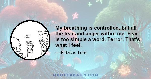 My breathing is controlled, but all the fear and anger within me. Fear is too simple a word. Terror. That's what I feel.