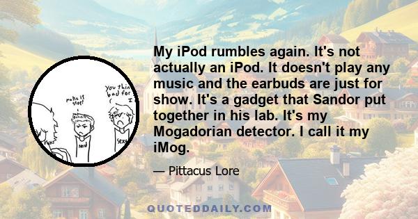 My iPod rumbles again. It's not actually an iPod. It doesn't play any music and the earbuds are just for show. It's a gadget that Sandor put together in his lab. It's my Mogadorian detector. I call it my iMog.