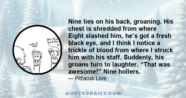 Nine lies on his back, groaning. His chest is shredded from where Eight slashed him, he’s got a fresh black eye, and I think I notice a trickle of blood from where I struck him with his staff. Suddenly, his groans turn