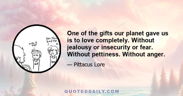 One of the gifts our planet gave us is to love completely. Without jealousy or insecurity or fear. Without pettiness. Without anger.