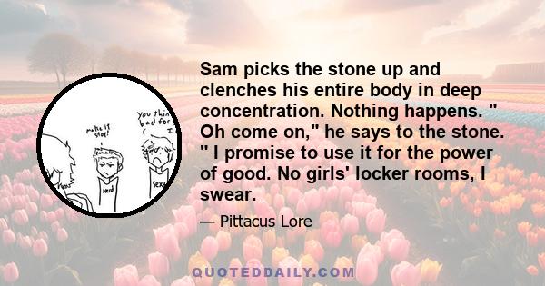 Sam picks the stone up and clenches his entire body in deep concentration. Nothing happens.  Oh come on, he says to the stone.  I promise to use it for the power of good. No girls' locker rooms, I swear.