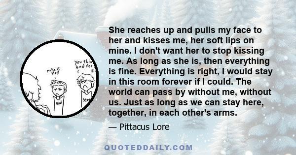 She reaches up and pulls my face to her and kisses me, her soft lips on mine. I don't want her to stop kissing me. As long as she is, then everything is fine. Everything is right, I would stay in this room forever if I