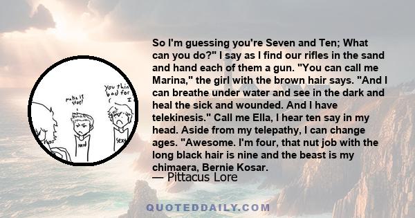 So I'm guessing you're Seven and Ten; What can you do? I say as I find our rifles in the sand and hand each of them a gun. You can call me Marina, the girl with the brown hair says. And I can breathe under water and see 