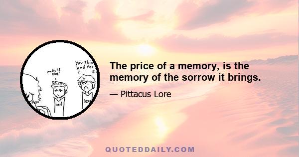 The price of a memory, is the memory of the sorrow it brings.