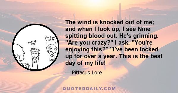 The wind is knocked out of me; and when I look up, I see Nine spitting blood out. He's grinning. Are you crazy? I ask. You're enjoying this? I've been locked up for over a year. This is the best day of my life!