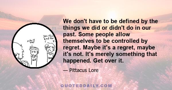 We don't have to be defined by the things we did or didn't do in our past. Some people allow themselves to be controlled by regret. Maybe it's a regret, maybe it's not. It's merely something that happened. Get over it.