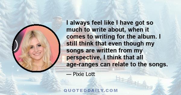 I always feel like I have got so much to write about, when it comes to writing for the album. I still think that even though my songs are written from my perspective, I think that all age-ranges can relate to the songs.