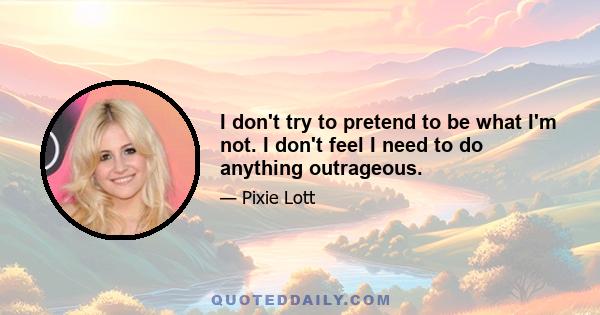 I don't try to pretend to be what I'm not. I don't feel I need to do anything outrageous.