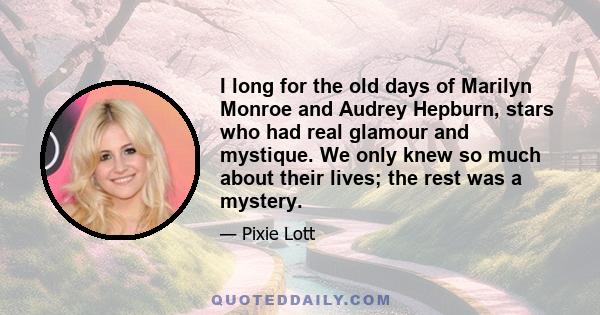 I long for the old days of Marilyn Monroe and Audrey Hepburn, stars who had real glamour and mystique. We only knew so much about their lives; the rest was a mystery.