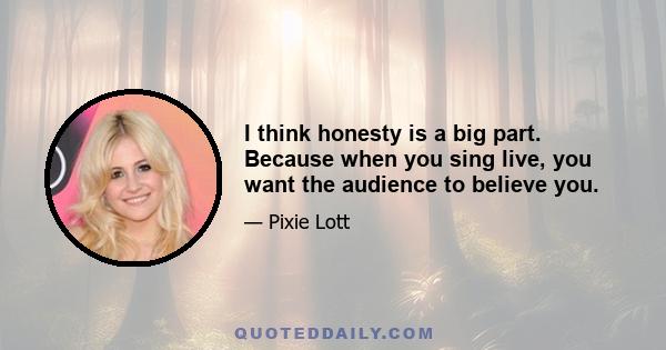 I think honesty is a big part. Because when you sing live, you want the audience to believe you.