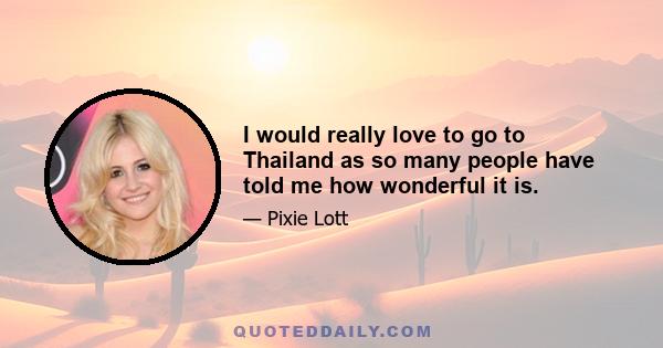 I would really love to go to Thailand as so many people have told me how wonderful it is.