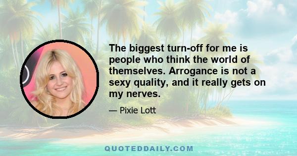 The biggest turn-off for me is people who think the world of themselves. Arrogance is not a sexy quality, and it really gets on my nerves.