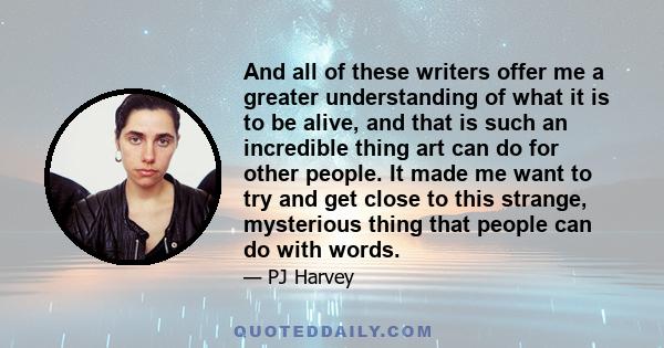 And all of these writers offer me a greater understanding of what it is to be alive, and that is such an incredible thing art can do for other people. It made me want to try and get close to this strange, mysterious